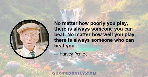 No matter how poorly you play, there is always someone you can beat. No matter how well you play, there is always someone who can beat you.