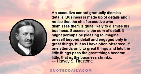 An executive cannot gradually dismiss details. Business is made up of details and I notice that the chief executive who dismisses them is quite likely to dismiss his business. Success is the sum of detail. It might