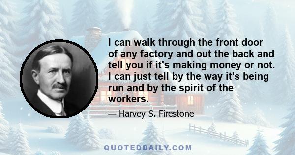 I can walk through the front door of any factory and out the back and tell you if it's making money or not. I can just tell by the way it's being run and by the spirit of the workers.