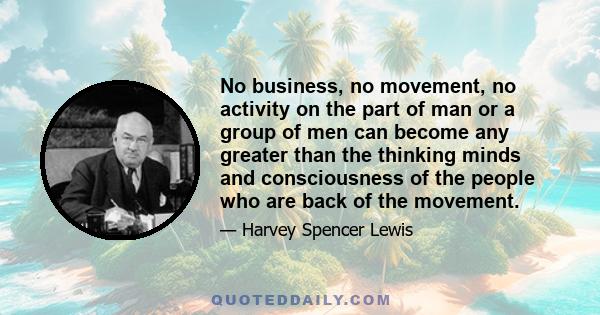 No business, no movement, no activity on the part of man or a group of men can become any greater than the thinking minds and consciousness of the people who are back of the movement.