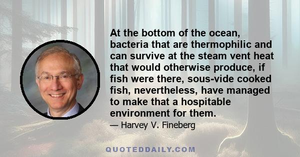 At the bottom of the ocean, bacteria that are thermophilic and can survive at the steam vent heat that would otherwise produce, if fish were there, sous-vide cooked fish, nevertheless, have managed to make that a