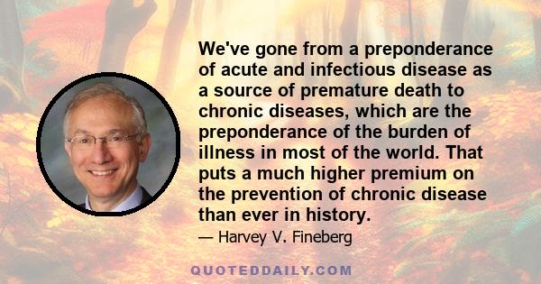 We've gone from a preponderance of acute and infectious disease as a source of premature death to chronic diseases, which are the preponderance of the burden of illness in most of the world. That puts a much higher