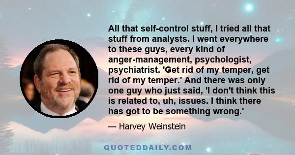 All that self-control stuff, I tried all that stuff from analysts. I went everywhere to these guys, every kind of anger-management, psychologist, psychiatrist. 'Get rid of my temper, get rid of my temper.' And there was 