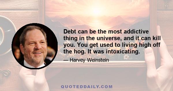 Debt can be the most addictive thing in the universe, and it can kill you. You get used to living high off the hog. It was intoxicating.