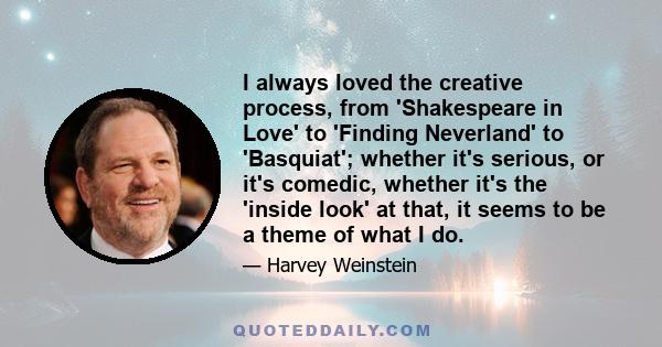 I always loved the creative process, from 'Shakespeare in Love' to 'Finding Neverland' to 'Basquiat'; whether it's serious, or it's comedic, whether it's the 'inside look' at that, it seems to be a theme of what I do.