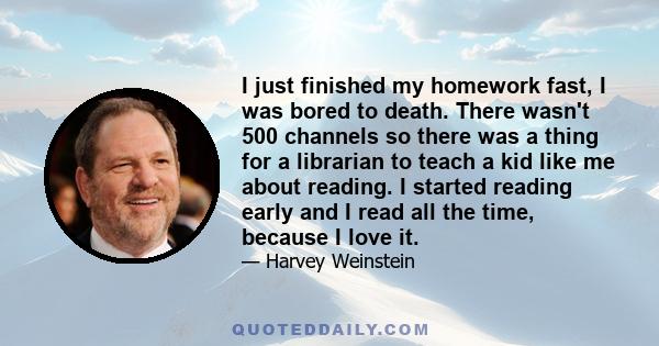 I just finished my homework fast, I was bored to death. There wasn't 500 channels so there was a thing for a librarian to teach a kid like me about reading. I started reading early and I read all the time, because I