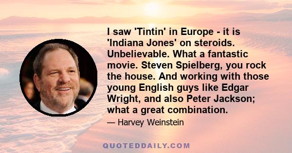 I saw 'Tintin' in Europe - it is 'Indiana Jones' on steroids. Unbelievable. What a fantastic movie. Steven Spielberg, you rock the house. And working with those young English guys like Edgar Wright, and also Peter