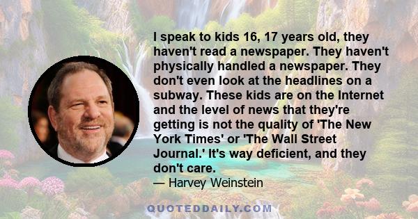 I speak to kids 16, 17 years old, they haven't read a newspaper. They haven't physically handled a newspaper. They don't even look at the headlines on a subway. These kids are on the Internet and the level of news that