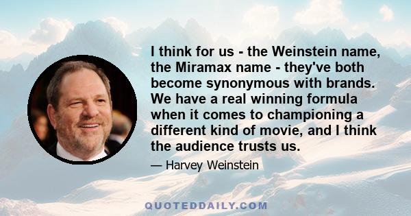 I think for us - the Weinstein name, the Miramax name - they've both become synonymous with brands. We have a real winning formula when it comes to championing a different kind of movie, and I think the audience trusts