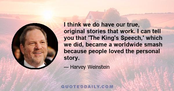 I think we do have our true, original stories that work. I can tell you that 'The King's Speech,' which we did, became a worldwide smash because people loved the personal story.