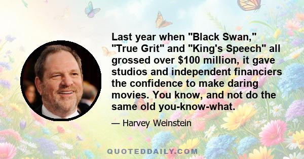 Last year when Black Swan, True Grit and King's Speech all grossed over $100 million, it gave studios and independent financiers the confidence to make daring movies. You know, and not do the same old you-know-what.