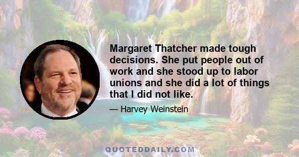 Margaret Thatcher made tough decisions. She put people out of work and she stood up to labor unions and she did a lot of things that I did not like.