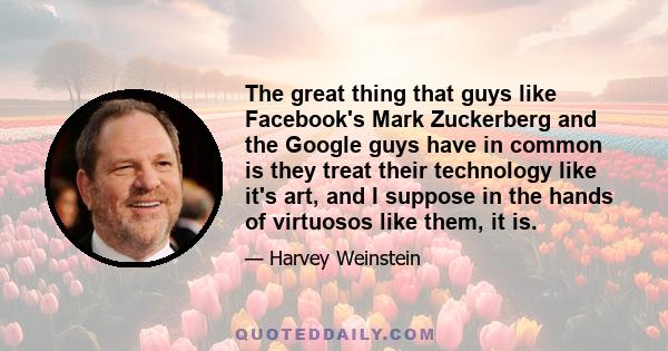 The great thing that guys like Facebook's Mark Zuckerberg and the Google guys have in common is they treat their technology like it's art, and I suppose in the hands of virtuosos like them, it is.