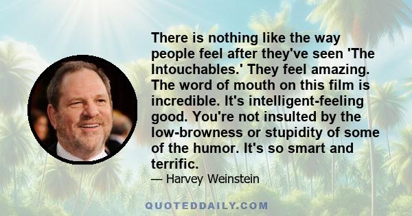 There is nothing like the way people feel after they've seen 'The Intouchables.' They feel amazing. The word of mouth on this film is incredible. It's intelligent-feeling good. You're not insulted by the low-browness or 