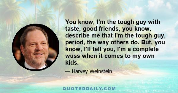 You know, I'm the tough guy with taste, good friends, you know, describe me that I'm the tough guy, period, the way others do. But, you know, I'll tell you, I'm a complete wuss when it comes to my own kids.