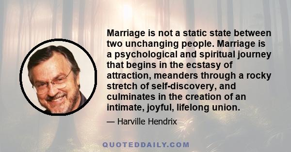 Marriage is not a static state between two unchanging people. Marriage is a psychological and spiritual journey that begins in the ecstasy of attraction, meanders through a rocky stretch of self-discovery, and