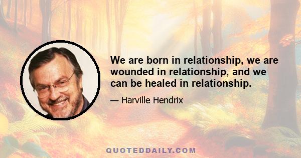 We are born in relationship, we are wounded in relationship, and we can be healed in relationship.