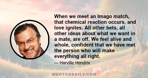 When we meet an Imago match, that chemical reaction occurs, and love ignites. All other bets, all other ideas about what we want in a mate, are off. We feel alive and whole, confident that we have met the person who