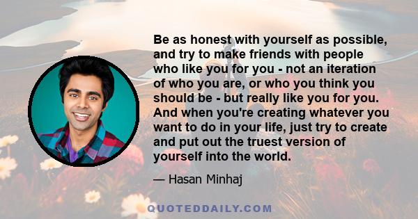 Be as honest with yourself as possible, and try to make friends with people who like you for you - not an iteration of who you are, or who you think you should be - but really like you for you. And when you're creating