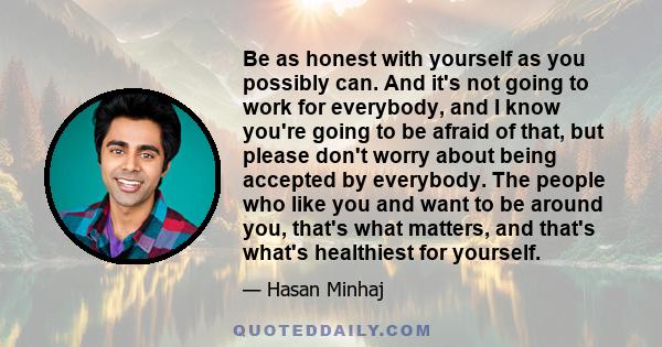 Be as honest with yourself as you possibly can. And it's not going to work for everybody, and I know you're going to be afraid of that, but please don't worry about being accepted by everybody. The people who like you