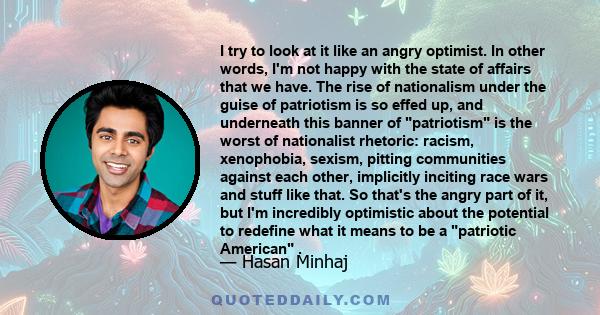 I try to look at it like an angry optimist. In other words, I'm not happy with the state of affairs that we have. The rise of nationalism under the guise of patriotism is so effed up, and underneath this banner of