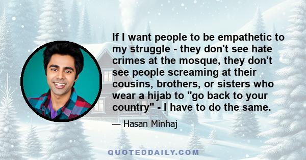 If I want people to be empathetic to my struggle - they don't see hate crimes at the mosque, they don't see people screaming at their cousins, brothers, or sisters who wear a hijab to go back to your country - I have to 