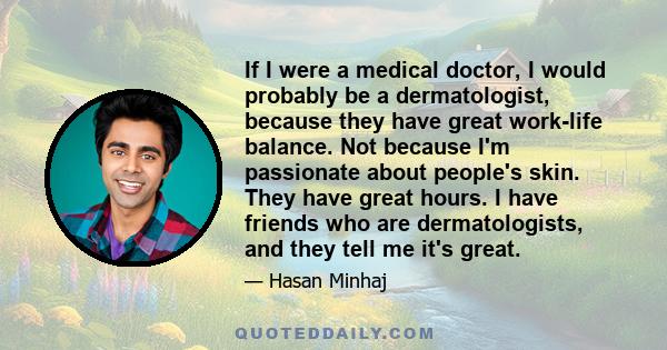 If I were a medical doctor, I would probably be a dermatologist, because they have great work-life balance. Not because I'm passionate about people's skin. They have great hours. I have friends who are dermatologists,