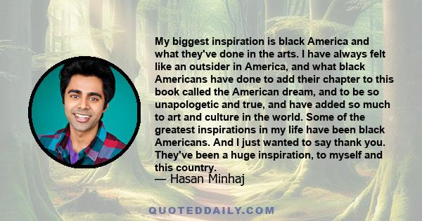 My biggest inspiration is black America and what they've done in the arts. I have always felt like an outsider in America, and what black Americans have done to add their chapter to this book called the American dream,