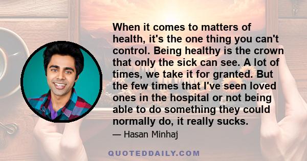 When it comes to matters of health, it's the one thing you can't control. Being healthy is the crown that only the sick can see. A lot of times, we take it for granted. But the few times that I've seen loved ones in the 