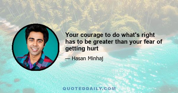 Your courage to do what's right has to be greater than your fear of getting hurt