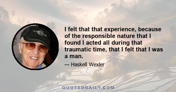 I felt that that experience, because of the responsible nature that I found I acted all during that traumatic time, that I felt that I was a man.