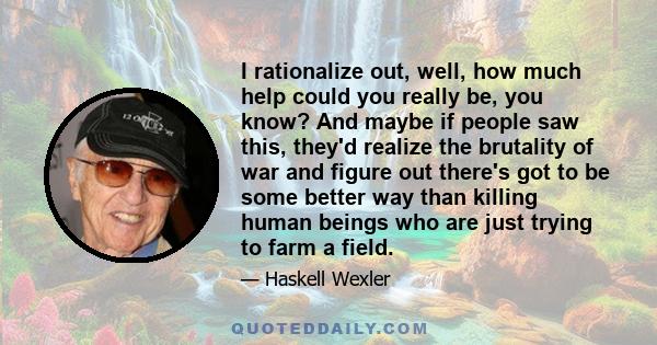 I rationalize out, well, how much help could you really be, you know? And maybe if people saw this, they'd realize the brutality of war and figure out there's got to be some better way than killing human beings who are