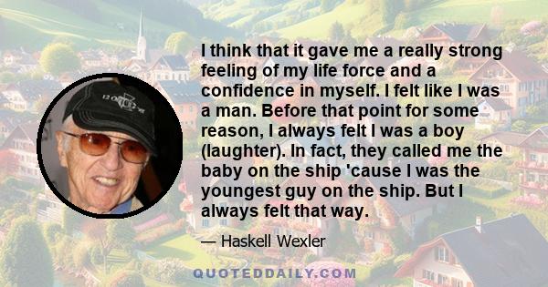 I think that it gave me a really strong feeling of my life force and a confidence in myself. I felt like I was a man. Before that point for some reason, I always felt I was a boy (laughter). In fact, they called me the