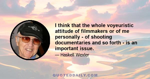 I think that the whole voyeuristic attitude of filmmakers or of me personally - of shooting documentaries and so forth - is an important issue. And it was an important issue to me, personally. And the whole question of