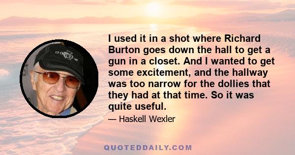 I used it in a shot where Richard Burton goes down the hall to get a gun in a closet. And I wanted to get some excitement, and the hallway was too narrow for the dollies that they had at that time. So it was quite