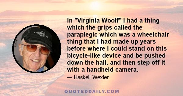 In Virginia Woolf I had a thing which the grips called the paraplegic which was a wheelchair thing that I had made up years before where I could stand on this bicycle-like device and be pushed down the hall, and then