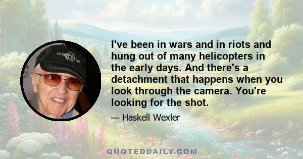 I've been in wars and in riots and hung out of many helicopters in the early days. And there's a detachment that happens when you look through the camera. You're looking for the shot.