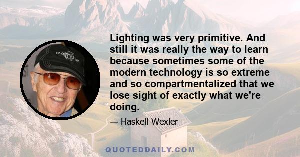 Lighting was very primitive. And still it was really the way to learn because sometimes some of the modern technology is so extreme and so compartmentalized that we lose sight of exactly what we're doing.