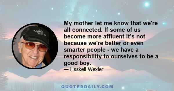 My mother let me know that we're all connected. If some of us become more affluent it's not because we're better or even smarter people - we have a responsibility to ourselves to be a good boy.