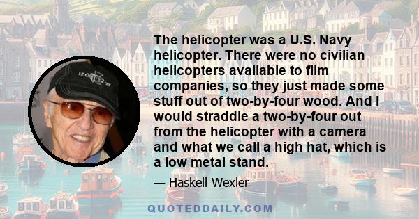 The helicopter was a U.S. Navy helicopter. There were no civilian helicopters available to film companies, so they just made some stuff out of two-by-four wood. And I would straddle a two-by-four out from the helicopter 