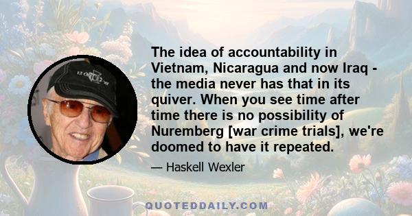 The idea of accountability in Vietnam, Nicaragua and now Iraq - the media never has that in its quiver. When you see time after time there is no possibility of Nuremberg [war crime trials], we're doomed to have it