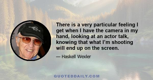 There is a very particular feeling I get when I have the camera in my hand, looking at an actor talk, knowing that what I’m shooting will end up on the screen.