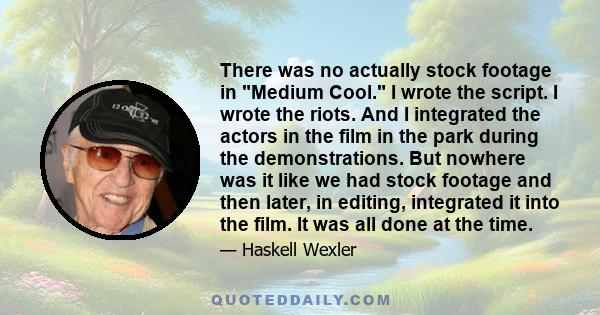 There was no actually stock footage in Medium Cool. I wrote the script. I wrote the riots. And I integrated the actors in the film in the park during the demonstrations. But nowhere was it like we had stock footage and