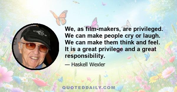 We, as film-makers, are privileged. We can make people cry or laugh. We can make them think and feel. It is a great privilege and a great responsibility.