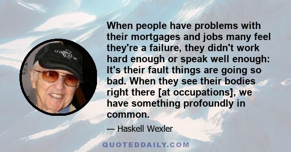 When people have problems with their mortgages and jobs many feel they're a failure, they didn't work hard enough or speak well enough: It's their fault things are going so bad. When they see their bodies right there