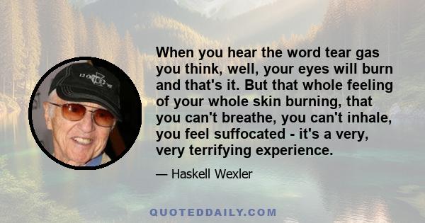 When you hear the word tear gas you think, well, your eyes will burn and that's it. But that whole feeling of your whole skin burning, that you can't breathe, you can't inhale, you feel suffocated - it's a very, very