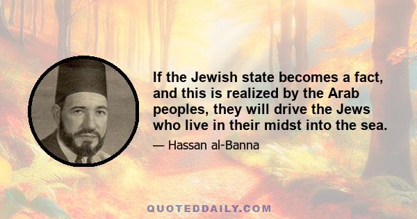 If the Jewish state becomes a fact, and this is realized by the Arab peoples, they will drive the Jews who live in their midst into the sea.