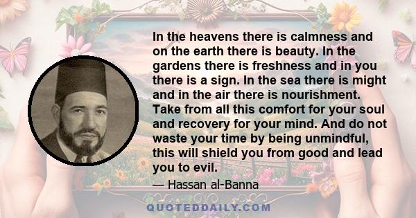 In the heavens there is calmness and on the earth there is beauty. In the gardens there is freshness and in you there is a sign. In the sea there is might and in the air there is nourishment. Take from all this comfort