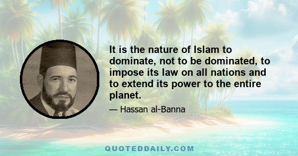 It is the nature of Islam to dominate, not to be dominated, to impose its law on all nations and to extend its power to the entire planet.