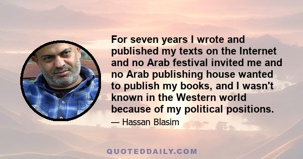 For seven years I wrote and published my texts on the Internet and no Arab festival invited me and no Arab publishing house wanted to publish my books, and I wasn't known in the Western world because of my political